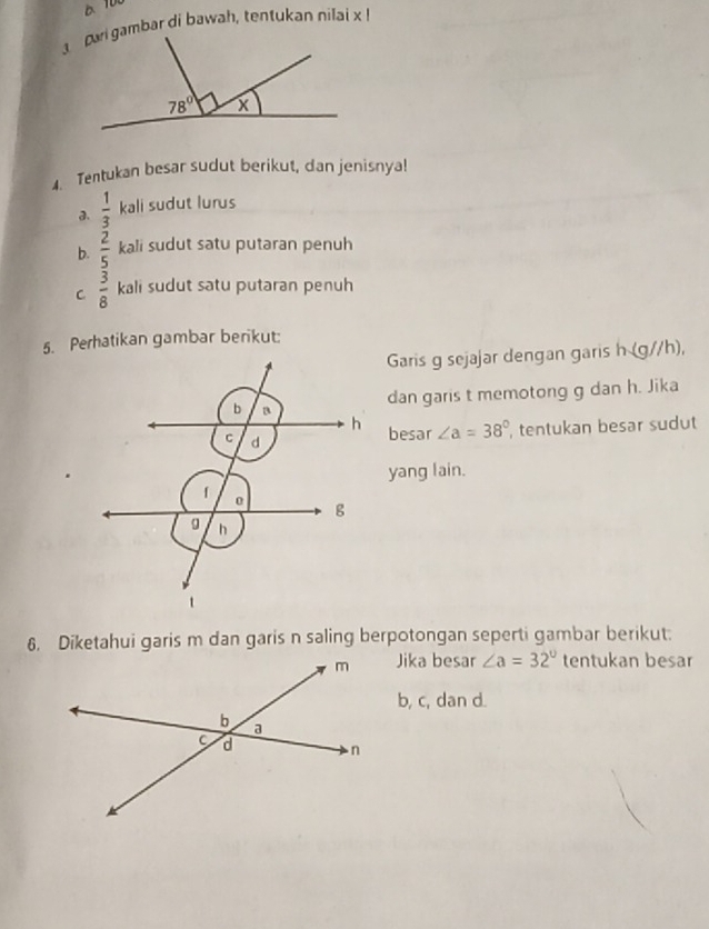 Tentukan besar sudut berikut, dan jenisnya!
a.  1/3  kali sudut lurus
b.  2/5  kali sudut satu putaran penuh
C  3/8  kali sudut satu putaran penuh
5. Perhatikan gambar berikut:
Garis g sejajar dengan garish (0 //h),
dan garis t memotong g dan h. Jika
besar ∠ a=38°
, tentukan besar sudut
yang lain.
6. Diketahui garis m dan garis n saling berpotongan seperti gambar berikut:
Jika besar ∠ a=32° tentukan besar
b, c, dan d.