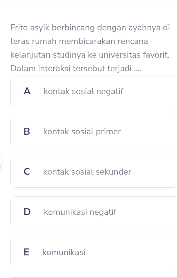 Frito asyik berbincang dengan ayahnya di
teras rumah membicarakan rencana
kelanjutan studinya ke universitas favorit.
Dalam interaksi tersebut terjadi ....
A kontak sosial negatif
B kontak sosial primer
C kontak sosial sekunder
D komunikasi negatif
E komunikasi