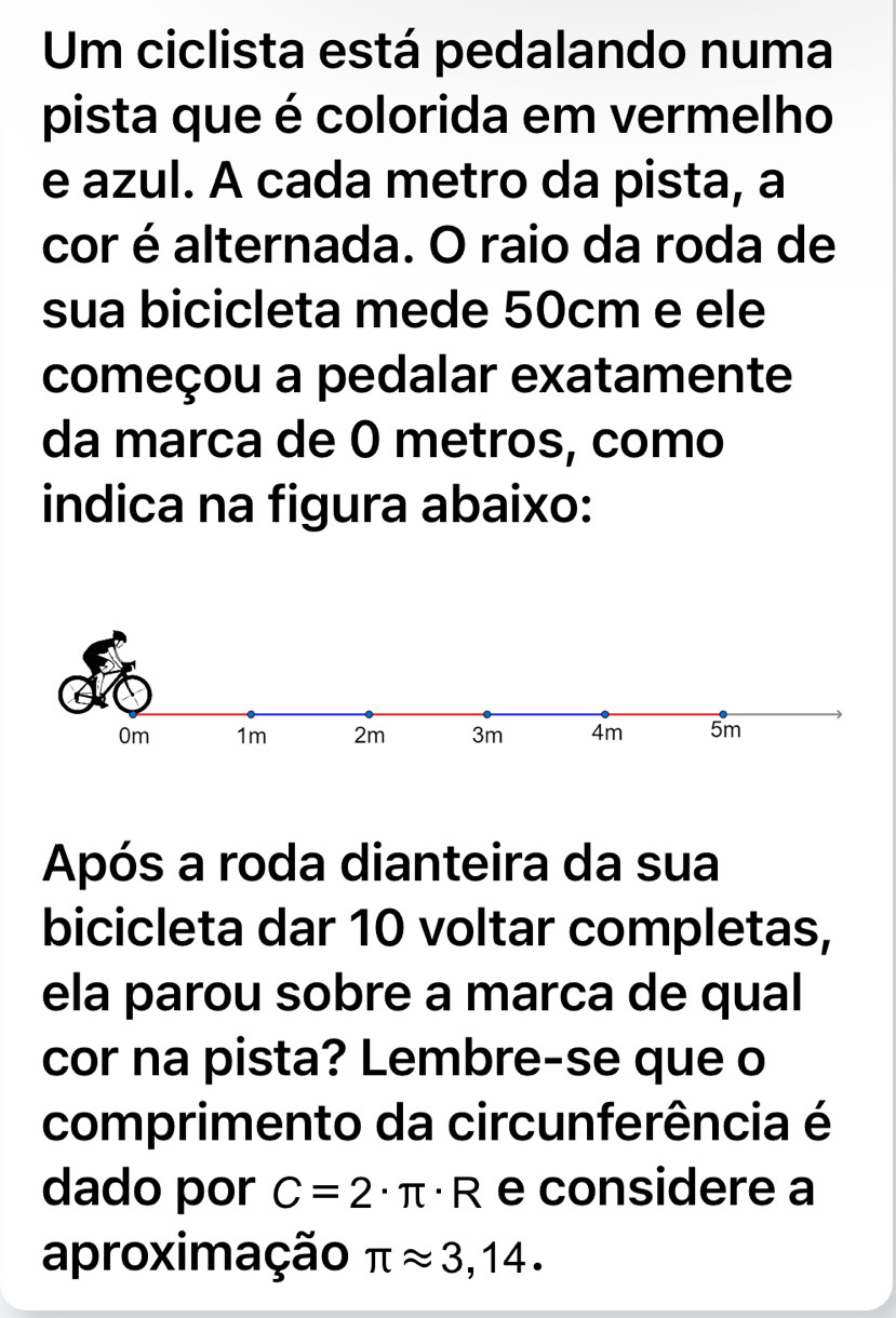 Um ciclista está pedalando numa 
pista que é colorida em vermelho 
e azul. A cada metro da pista, a 
cor é alternada. O raio da roda de 
sua bicicleta mede 50cm e ele 
começou a pedalar exatamente 
da marca de 0 metros, como 
indica na figura abaixo: 
Após a roda dianteira da sua 
bicicleta dar 10 voltar completas, 
ela parou sobre a marca de qual 
cor na pista? Lembre-se que o 
comprimento da circunferência é 
dado por C=2· π · R e considere a 
aproximação π approx 3,14.