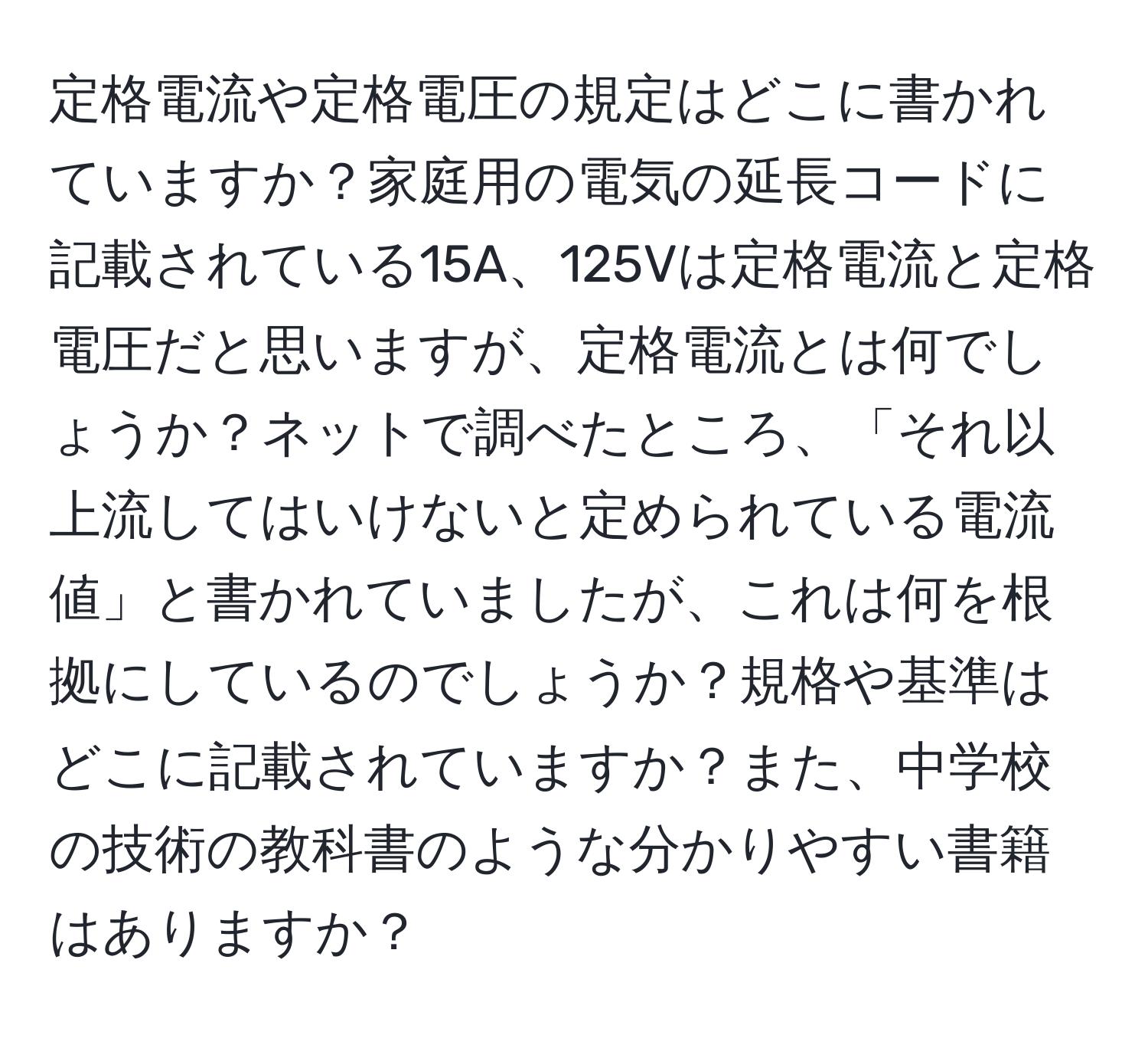 定格電流や定格電圧の規定はどこに書かれていますか？家庭用の電気の延長コードに記載されている15A、125Vは定格電流と定格電圧だと思いますが、定格電流とは何でしょうか？ネットで調べたところ、「それ以上流してはいけないと定められている電流値」と書かれていましたが、これは何を根拠にしているのでしょうか？規格や基準はどこに記載されていますか？また、中学校の技術の教科書のような分かりやすい書籍はありますか？