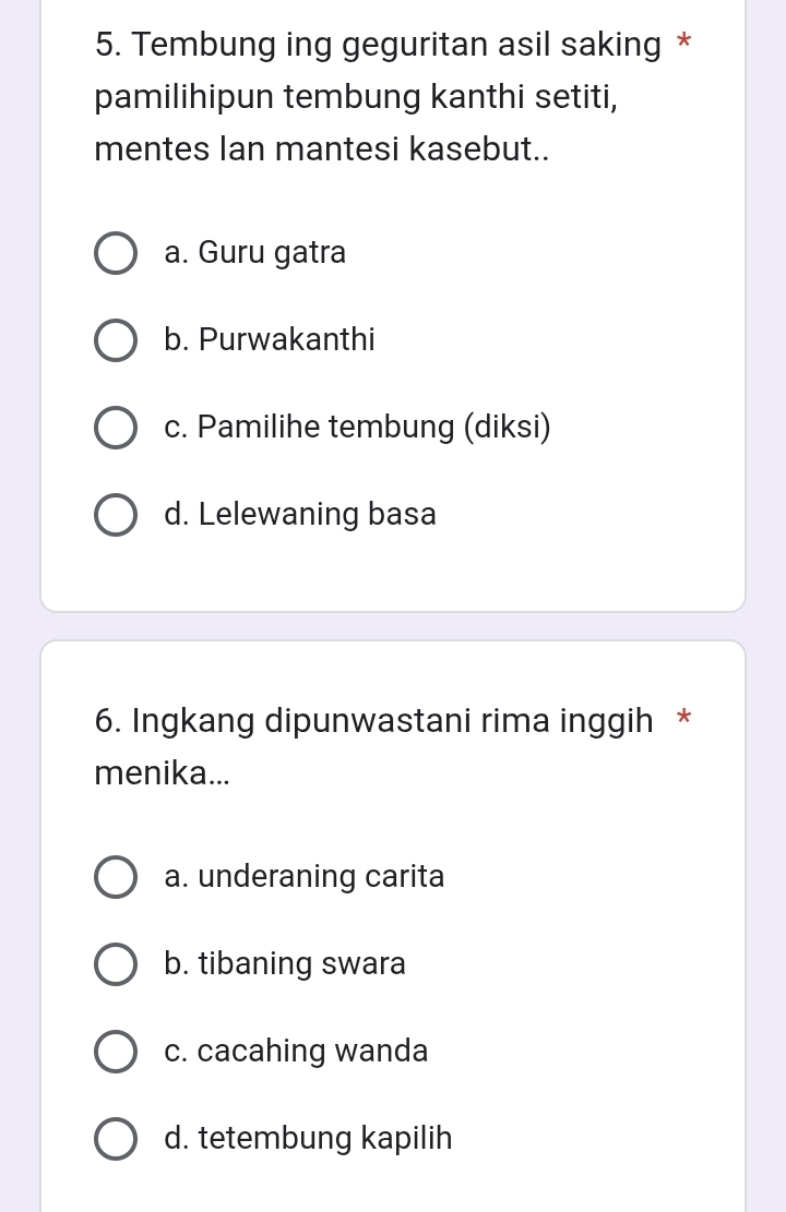 Tembung ing geguritan asil saking *
pamilihipun tembung kanthi setiti,
mentes Ian mantesi kasebut..
a. Guru gatra
b. Purwakanthi
c. Pamilihe tembung (diksi)
d. Lelewaning basa
6. Ingkang dipunwastani rima inggih *
menika...
a. underaning carita
b. tibaning swara
c. cacahing wanda
d. tetembung kapilih