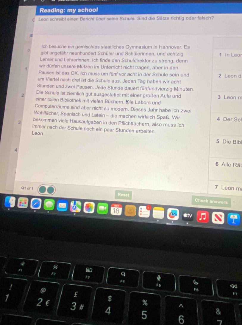 Reading: my school 
Leon schreibt einen Bericht über seine Schule. Sind die Sätze richtig oder falsch? 
Ich besuche ein gemischtes staatliches Gymnasium in Hannover. Es 
0 gibt ungefähr neunhundert Schüler und Schülerinnen, und achtzig Leor 
Lehrer und Lehrerinnen. Ich finde den Schuldirektor zu streng, denn 
wir dürfen unsere Mützen im Unterricht nicht tragen, aber in den 
1 
Pausen ist das OK. Ich muss um fünf vor acht in der Schule sein und on d 
um Viertel nach drei ist die Schule aus. Jeden Tag haben wir acht 
Stunden und zwei Pausen. Jede Stunde dauert fünfundvierzig Minuten. 
2 Die Schule ist ziemlich gut ausgestattet mit einer großen Aula und n m 
einer tollen Bibliothek mit vielen Büchern. Die Labors und 
Computerräume sind aber nicht so modern. Dieses Jahr habe ich zwei 
Wahlfächer, Spanisch und Latein - die machen wirklich Spaß. Wir Sch 
3 bekommen viele Hausaufgaben in den Pflichtfächern, also muss ich 
immer nach der Schule noch ein paar Stunden arbeiten. 
Leon 
Bib
4
Räu
m
Q1 of 1 Reset Check swers
18
etv
F1 *
80
F2
F3
Q
F4
F5
*
F6
F7
@ £ $ % ^
1 2 E 3 # 4 5 6
&
7