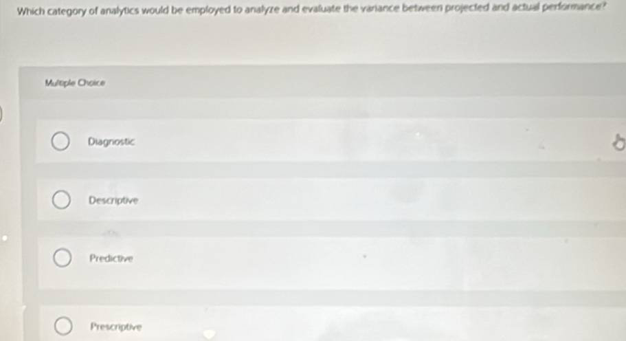 Which category of analytics would be employed to analyze and evaluate the variance between projected and actual performance?
Multiple Choice
Diagnostic
Descriptive
.(;
Predictive
Prescriptive