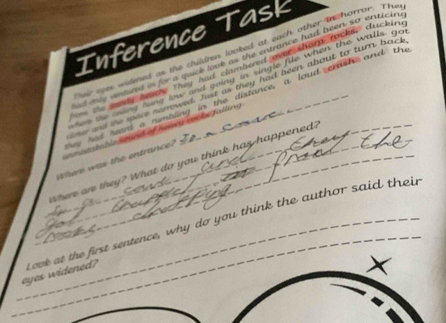 Inference Task 
d aes widened as the children looked at each other in horror. The 
d oly vestued in for a quick look as the entrance had been so enticin 
sandy beae. They had clambered over sham rocks, duckin 
te celing hung low and going in single file when the walls go 
oner and the space narrowed. Just as they had been about to turn back 
e had eerd a nimaling in the distance, a loud crash and the_ 
amstatable sound of heay rocke falling 
Where was the entrance? 
Where are they? What do you think has happened? 
_eyes widened? L ook at the first sentence, why do you think the author said their 
_