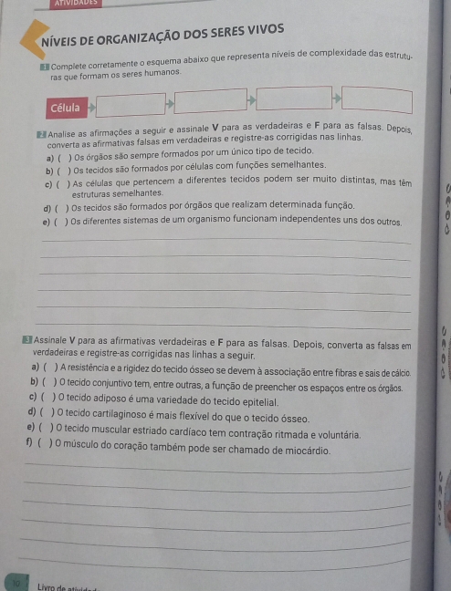 NíVeIS DE ORGANIZAÇÃO DOS SERES VIVOS
Complete corretamente o esquema abaixo que representa níveis de complexidade das estrut.
ras que formam os seres humanos.
Célula
Analise as afirmações a seguir e assinale V para as verdadeiras e F para as falsas. Depois
converta as afirmativas falsas em verdadeiras e registre-as corrigidas nas linhas.
a)( ) Os órgãos são sempre formados por um único tipo de tecido.
b)( ) Os tecidos são formados por células com funções semelhantes.
c) ( ) As células que pertencem a diferentes tecidos podem ser muito distintas, mas têm
estruturas semelhantes.
d)( ) Os tecidos são formados por órgãos que realizam determinada função.
  
e)( ) Os diferentes sistemas de um organismo funcionam independentes uns dos outros.
_
_
_
_
_
_
 Assinale V para as afirmativas verdadeiras e F para as falsas. Depois, converta as falsas em H 
verdadeiras e registre-as corrigidas nas linhas a seguir.
a) ( ) A resistência e a rigidez do tecido ósseo se devem à associação entre fibras e sais de cálcio
b) ( ) O tecido conjuntivo tem, entre outras, a função de preencher os espaços entre os órgãos.
c) ( ) O tecido adiposo é uma variedade do tecido epitelial.
d) ( ) O tecido cartilaginoso é mais flexível do que o tecido ósseo.
e)( ) O tecido muscular estriado cardíaco tem contração ritmada e voluntária.
f) ( ) O músculo do coração também pode ser chamado de miocárdio.
_
_
_
_
_
_
10