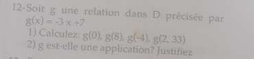 12-Soit g une relation dans D précisée par
g(x)=-3x+7
1) Calculez: g(0), g(8), g(-4), g(2,33)
2) g est-elle une application? Justifiez