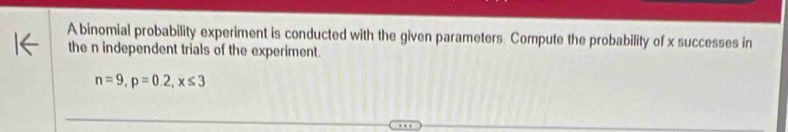 A binomial probability experiment is conducted with the given parameters. Compute the probability of x successes in 
the n independent trials of the experiment.
n=9, p=0.2, x≤ 3