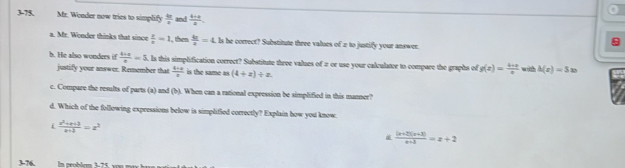 a
3-75. Mr. Wonder now tries to simplify  4x/x  and  (4+x)/x . 
a. Mr. Wonder thinks that since  z/z =1 , then  4x/z =4 Is he correct? Substitute three values of 2 to justify your answer
b. He also wonders if  (4+x)/x =5 , Is this simplification correct? Substitute three values of π or use your calculator to compare the graphs of g(x)= (4+x)/x  with h(x)=5x
justify your answer. Remember that  (4+x)/x  is the same as (4+x)/ x. 
c. Compare the results of parts (a) and (b). When can a rational expression be simplified in this manner?
d. Which of the following expressions below is simplified correctly? Explain how you know.
i  (x^2+x+3)/x+3 =x^2
 ((x+2)(x+3))/x+3 =x+2
3-76.