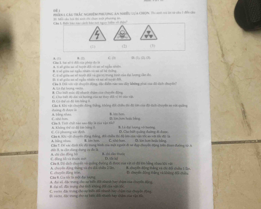 Để 1
phần 1 cầu trắc nghiệm phươnG án nhiều LựA CHQN. Tho sinh trà loi tử câu 3 điễn câu
20. Mỗi câu hội thi sinh chi chon một phương án.
Câu 1. Biến bào nào cảnh bảo nơi nguy hiểm về điện?
(1) (2) (3)
A. (1). B. (2). C. (3) D. (1), (2), (3).
Câu 2, Sai số tỉ đối của phép đo là
A. tỉ số giữa sai số tuyệt đối và sai số ngẫu nhiên.
B. tí số giữa sai ngẫu nhiên và sai số hệ thống.
C. tỉ số giữa sai số tuyệt đối và giả trị trung bình của đại lượng cần đo.
D. tỉ số giữa sai số ngẫu nhiên và sai số tuyệt đối,
Câu 3. Đối với vật chuyến động, đặc điểm nào sau đây không phai của độ dịch chuyến?
A. Là đại lượng vecto
B. Cho biết múc độ nhanh chậm của chuyến động.
C. Cho biết độ dài và hướng của sự thay đổi vị trí của vật.
D. Có thể có độ lớn bằng 0,
Câu 4, Khi vật chuyến động thắng, không đội chiều thì độ lớn của độ dịch chuyển so với quãng
đường đi được là
A. bằng nhau. B. lớn hơn.
C. nhỏ hơn. D. lớn hơn hoặc bằng.
Câu 5. Tinh chất nào sau đây là của vận tốc?
A. Không thể có độ lớn bằng 0. B. Là đại lượng vô hướng.
C. Có phương xác định. D. Cho biết quãng đường đi được.
Câu 6. Khi vật chuyến động thẳng, đối chiều thì độ lớn của vận tốc so với tốc độ: là
A. bằng nhau. B. lớn hơn. C. nhỏ hơn, D. lớn hơn hoặc bằng.
Câu 7, Đế xác định tốc độ trung bình của một người đi xe đạp chuyển động trên đoạn đường từ A
đến B, ta cần dùng dụng cụ đo là
A. chi cān đōng hồ B. chỉ căn thuớc
C. đồng hồ và thước mét D. tốc kế
Câu 8. Độ dịch chuyến và quảng đường đi được của vật có độ lớn bằng nhau khi vật
A. chuyến động thắng và chi đối chiều 2 lần. B. chuyển động thắng và chi đối chiều 1 lần.
C. chuyển động tròn. D. chuyển động thắng và không đối chiêu.
Câu 9. Gia tốc là một đại lượng
A. đại số, đặc trung cho sự biến đối nhanh hay chậm của chuyến động.
B. đại số, đặc trưng cho tính không đổi của vận tốc,
C. vecto, đặc trưng cho sự biến đổi nhanh hay chậm của chuyến động.
D. vecto, đặc trung cho sự biển đổi nhanh hay chặm của vận tốc.