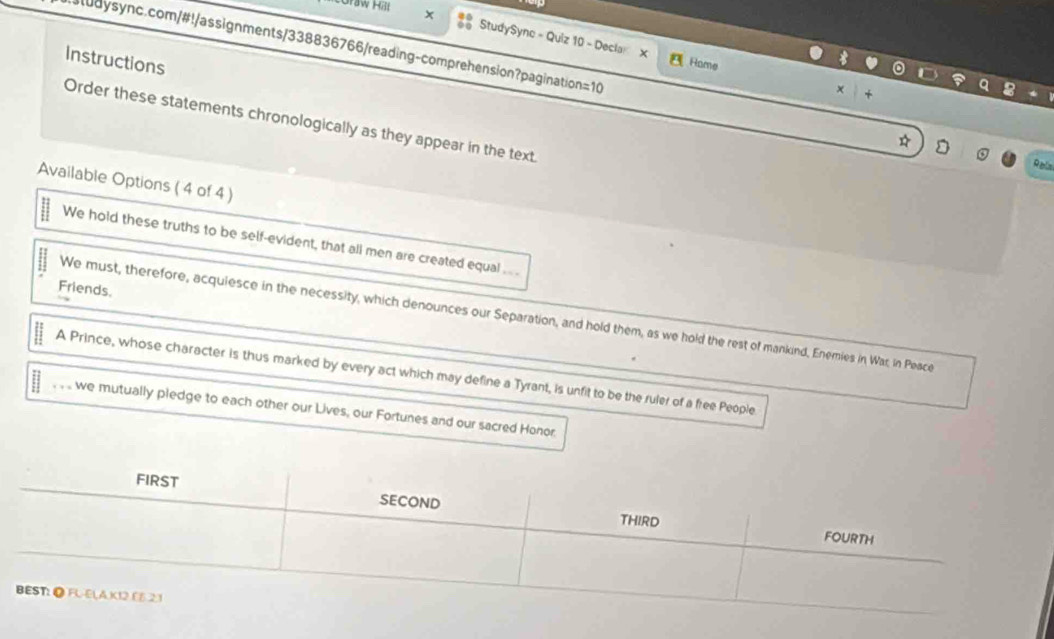 × 
StudySyne - Quiz 10 - Decla X 
sludysync.com/#!/assignments/338836766/reading-comprehension?pagination=10 
Instructions 
Rome 
x 
Order these statements chronologically as they appear in the text 
Ralia 
Available Options ( 4 of 4 ) 
We hold these truths to be self-evident, that all men are created equal ... . 
Friends. 
We must, therefore, acquiesce in the necessity, which denounces our Separation, and hold them, as we hold the rest of mankind, Enemies in War, in Peace 
A Prince, whose character is thus marked by every act which may define a Tyrant, is unfit to be the ruler of a free People 
. . we mutually pledge to each other our Lives, our Fortunes and our sacred Honor.