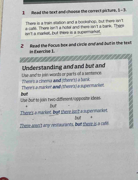 Read the text and choose the correct picture, 1-3
There is a train station and a bookshop, but there isn't
a café. There isn't a hotel and there isn't a bank. There
isn't a market, but there is a supermarket.
2 Read the Focus box and circle and and but in the text
in Exercise 1.
Understanding and and but and
Use and to join words or parts of a sentence.
There's a cinema and (there's) a bank.
There's a market and (there's) a supermarket.
but
Use but to join two different/opposite ideas.
+ but
There's a market, but there isn't a supermarket.
but +
There aren't any restaurants, but there is a café.