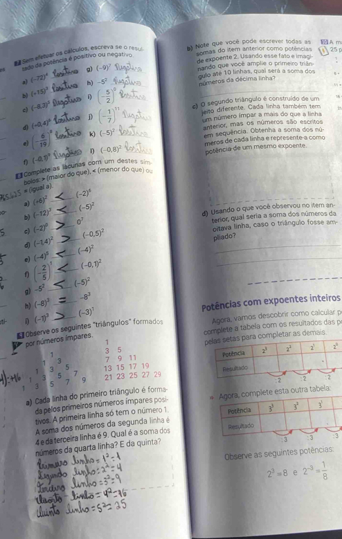 Sem efetyar os cálculos, escreva se o resul b) Note que você pode escrever todas as A m
somas do item anterior como potências  25 p
de expoente 2. Usando esse fato e imagi
S tado da potência é positivo ou negativo.
g) (-9)^7
nando que você amplie o primeiro triãn-
_
a) (-72)^4
_h) -5^2 _qulo até 10 linhas, qual será a soma dos 
números da décima linha?
, .
_
b) (+15)^3
c) O segundo triângulo é construído de um 16
c) (-8,3)^5 _1 (- 5/2 )^0 _
_
d) (+0,4)^5 _j) (- 1/7 )^11 _
jeito diferente. Cada linha também tem 71
um número ímpar a mais do que a linha
anterior, mas os números são escritos
_
e) (- 6/19 )^8 _k) (-5)^2 _
em sequência. Obtenha a soma dos nú.
meros de cada linha e represente-a como
potência de um mesmo expoente.
_
f) (-0,1)^9 _1) (-0,8)^2 _
_
Complete as lácunas com um destes sim
bolos > (maior do que), < (menor do que) ou
(igual a).
_a)  (+6)^2 _ (-2)^6
s (-12)^3 _
(-5)^2
d) Usando o que você observou no item an-
terior, qual seria a soma dos números da
oitava linha, caso o triângulo fosse am-
_
c) (-2)^0 _ 0^7
_
d) (-1.4)^2 _ (-0.5)^2
pliado?
e) (-4)^5 _ (-4)^2
(-0,1)^2
_
_
f) (- 2/5 )^1 _ (-5)^2
g) -5^2
_
_
h) (-8)^3 _ -8^3
Potências com expoentes inteiros
D (-1)^3 (-3)^1
Observe os seguintes "triângulos" formados Agora, vamos descobrir como calcular p
complete a tabela com os resultados das p
por números ímpares.
1 3 5 letar as demais.
1
1 3 7 9 11 
1 3 5
1 3 5 7 9 21 23 25 27 29 13 15 17 19 
1 a 5 7
a) Cada linha do primeiro triângulo é forma-
da pelos primeiros números ímpares posi- ra tabela:
tivos. A primeira linha só tem o número 1
A soma dos números da segunda linha é 
4 e da terceira linha é 9. Qual é a soma dos 
números da quarta linha? E da quinta? : 3
Observe as seguintes potências:
2^3=8 e 2^(-3)= 1/8 