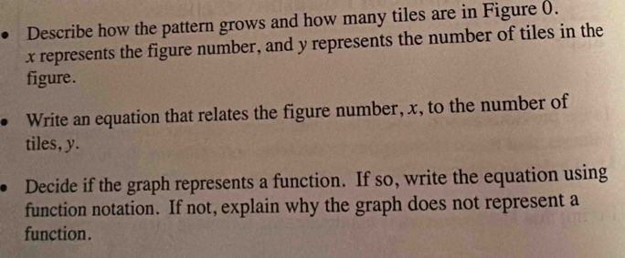 Describe how the pattern grows and how many tiles are in Figure (.
x represents the figure number, and y represents the number of tiles in the 
figure. 
Write an equation that relates the figure number, x, to the number of 
tiles, y. 
Decide if the graph represents a function. If so, write the equation using 
function notation. If not, explain why the graph does not represent a 
function.