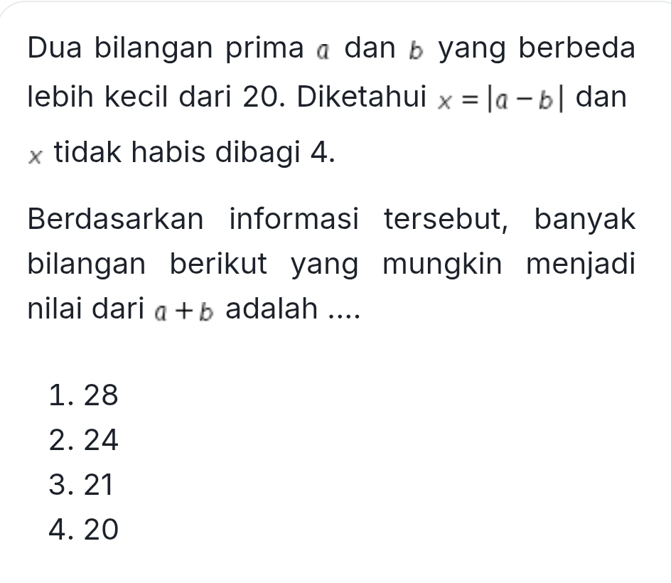 Dua bilangan prima a dan b yang berbeda
lebih kecil dari 20. Diketahui x=|a-b| dan
x tidak habis dibagi 4.
Berdasarkan informasi tersebut, banyak
bilangan berikut yang mungkin menjadi
nilai dari a+b adalah ....
1. 28
2. 24
3. 21
4. 20