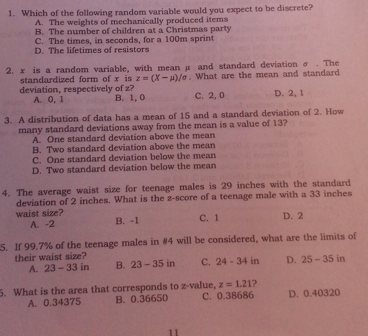 Which of the following random variable would you expect to be discrete?
A. The weights of mechanically produced items
B. The number of children at a Christmas party
C. The times, in seconds, for a 100m sprint
D. The lifetimes of resistors
2. x is a random variable, with mean μ and standard deviation σ. The
standardized form of x is z=(X-mu )/sigma. What are the mean and standard
deviation, respectively of z? D. 2, 1
A. 0, 1 B. 1, 0 C. 2, 0
3. A distribution of data has a mean of 15 and a standard deviation of 2. How
many standard deviations away from the mean is a value of 13?
A. One standard deviation above the mean
B. Two standard deviation above the mean
C. One standard deviation below the mean
D. Two standard deviation below the mean
4. The average waist size for teenage males is 29 inches with the standard
deviation of 2 inches. What is the z-score of a teenage male with a 33 inches
waist size? D. 2
A. -2 B. -1 C. 1
5. If 99.7% of the teenage males in # 4 will be considered, what are the limits of
their waist size?
A. 23-33in B. 23-35in C. 24-34 in D. 25-35in
5. What is the area that corresponds to z-value, z=1.21 2
A. 0.34375 B. 0.36650 C. 0.38686 D. 0.40320
11