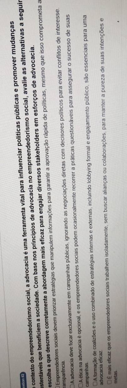 contexto do empreendedorismo social, a advocacia é uma ferramenta vital para influenciar políticas públicas e promover mudanças
estion #2
astentáveis que beneficiem a sociedade. Com base nos princípios de advocacia no empreendedorismo social, avalie as alternativas a seguir
escolha a que descreve corretamente a abordagem mais eficaz para engajar diversos stakeholders em esforços de advocacia.
Empreendedores sociais devem priorizar estratégias que manipulem informações para garantir a aprovação rápida de políticas, mesmo que isso comprometa a
ransparência.
A advocacia deve focar exclusivamente em campanhas públicas, ignorando as negociações diretas com decisores políticos para evitar conflitos de interesse.
A ética na advocacia é opcional, e os empreendedores sociais podem ocasionalmente recorrer a práticas questionáveis para assegurar o sucesso de suas
campanhas.
A formação de coalizões e o uso combinado de estratégias internas e externas, incluindo lobbying formal e engajamento público, são essenciais para uma
advocacia eficaz.
É mais eficaz que os empreendedores sociais trabalhem isoladamente, sem buscar alianças ou colaborações, para manter a pureza de suas intenções e
metas.