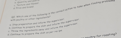 d Price and brand. c. Texture and flavour. t Quanit/ty and qual/ty
Q2. Which one of the following is the correct action to take when finding problem:
with poultry or other ingredients?
a. Stap preparation and inform the supervisor.
b. Continue to prepare the dish and inform the supervisor.
c. Throw the ingredients away and inform the supervisor.
d. Continue to prepare the dish as per recipe.
ultry for roasting?