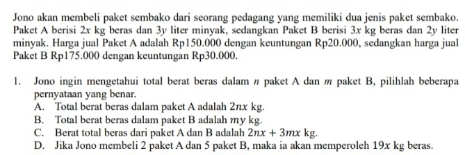 Jono akan membeli paket sembako dari seorang pedagang yang memiliki dua jenis paket sembako.
Paket A berisi 2x kg beras dan 3y liter minyak, sedangkan Paket B berisi 3x kg beras dan 2y liter
minyak. Harga jual Paket A adalah Rp150.000 dengan keuntungan Rp20.000, sedangkan harga jual
Paket B Rp175.000 dengan keuntungan Rp30.000.
1. Jono ingin mengetahui total berat beras dalam paket A dan m paket B, pilihlah beberapa
pernyataan yang benar.
A. Total berat beras dalam paket A adalah 2nx kg.
B. Total berat beras dalam paket B adalah my kg.
C. Berat total beras dari paket A dan B adalah 2nx+3mxkg.
D. Jika Jono membeli 2 paket A dan 5 paket B, maka ia akan memperoleh 19x kg beras.