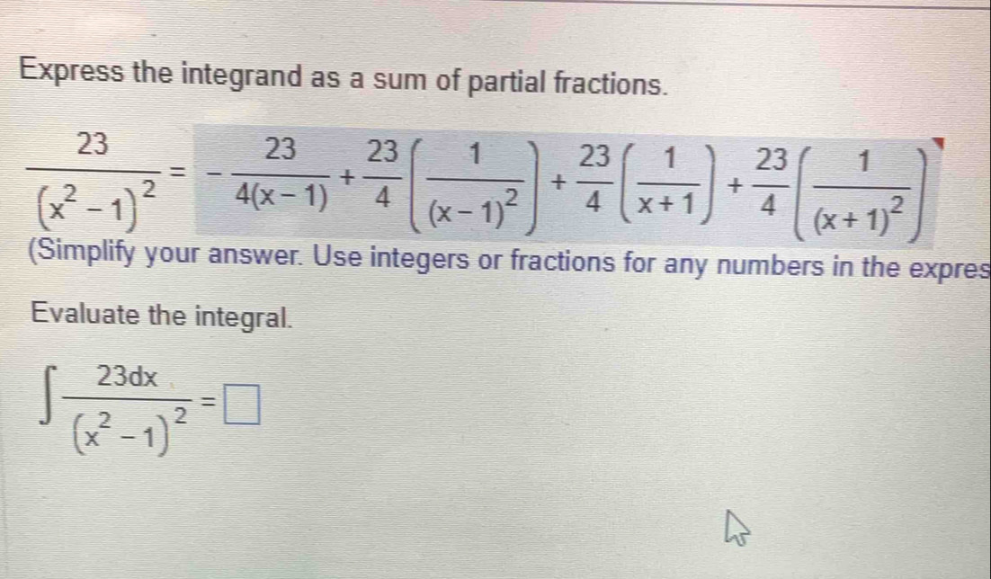 Express the integrand as a sum of partial fractions.
frac 23(x^2-1)^2=- 23/4(x-1) + 23/4 (frac 1(x-1)^2)+ 23/4 ( 1/x+1 )+ 23/4 (frac 1(x+1)^2)
(Simplify your answer. Use integers or fractions for any numbers in the expres 
Evaluate the integral.
∈t frac 23dx(x^2-1)^2=□