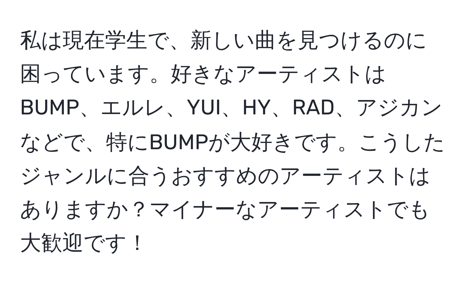 私は現在学生で、新しい曲を見つけるのに困っています。好きなアーティストはBUMP、エルレ、YUI、HY、RAD、アジカンなどで、特にBUMPが大好きです。こうしたジャンルに合うおすすめのアーティストはありますか？マイナーなアーティストでも大歓迎です！