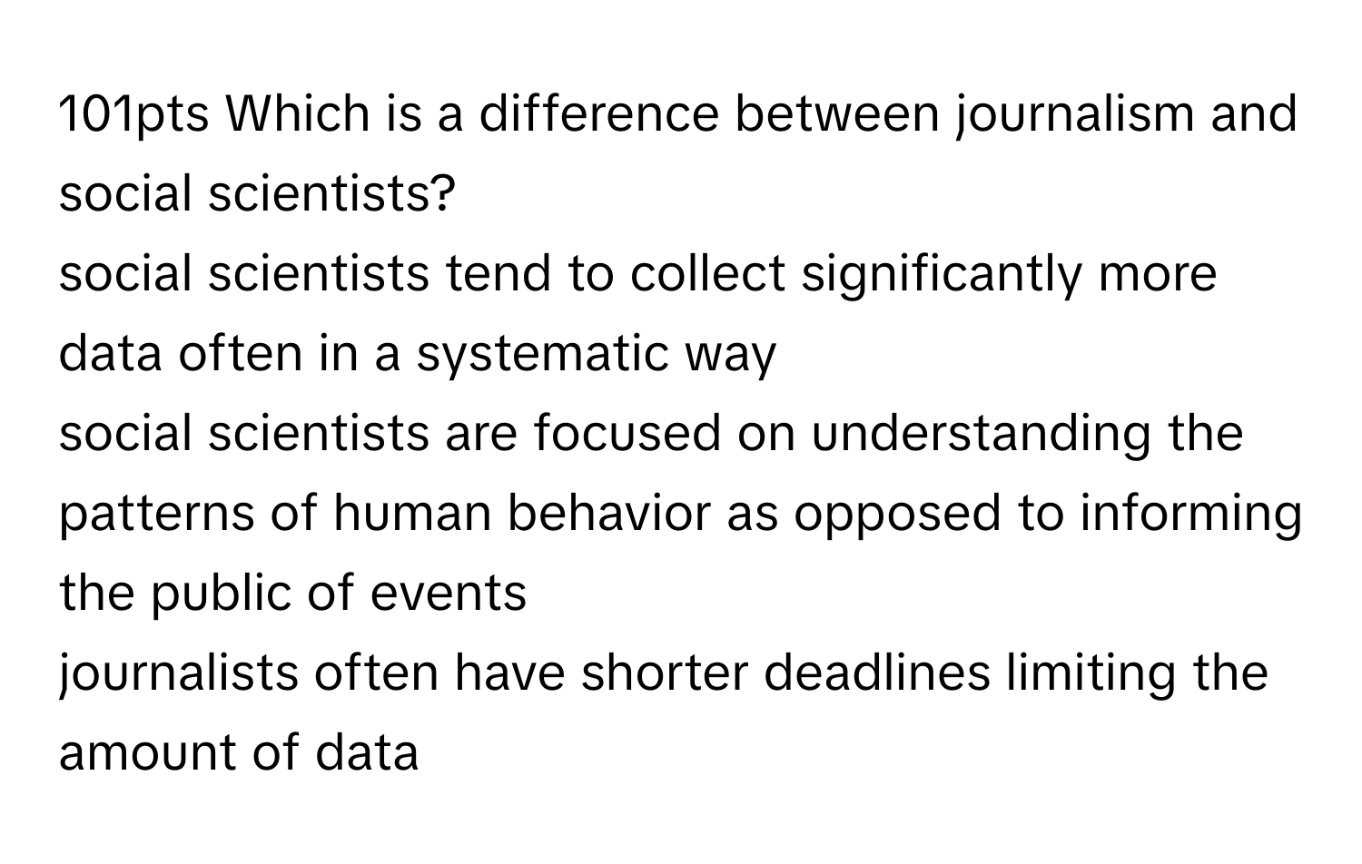 Which is a difference between journalism and social scientists?
social scientists tend to collect significantly more data often in a systematic way
social scientists are focused on understanding the patterns of human behavior as opposed to informing the public of events 
journalists often have shorter deadlines limiting the amount of data