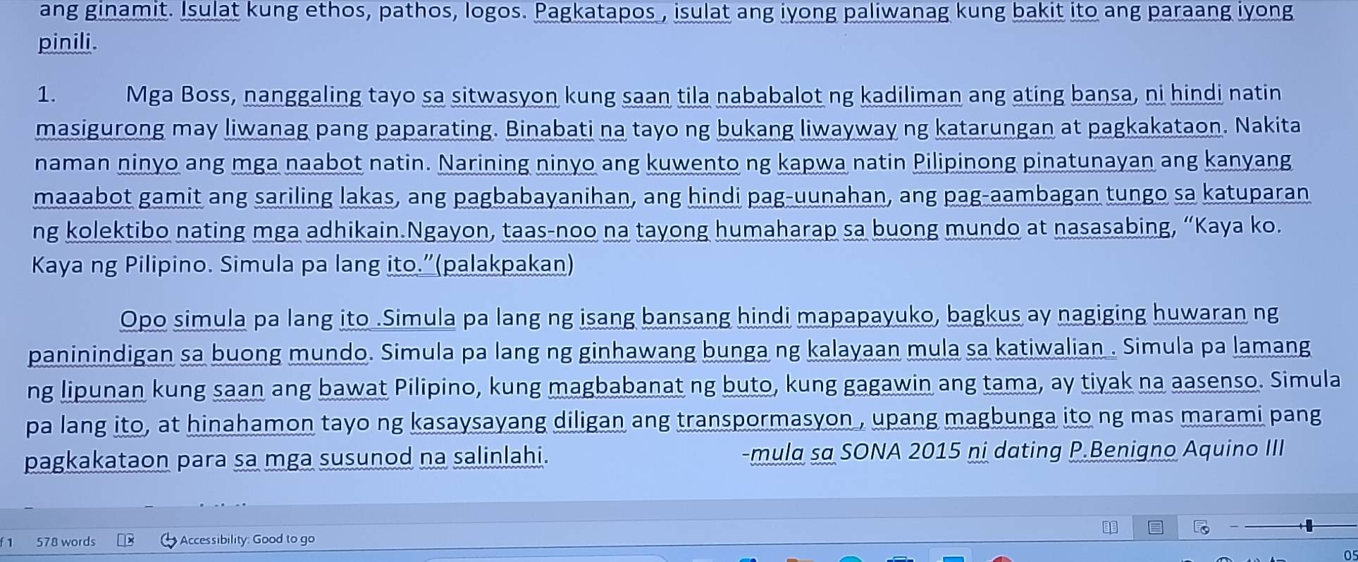 ang ginamit. Isulat kung ethos, pathos, logos. Pagkatapos , isulat ang iyong paliwanag kung bakit ito ang paraang iyong 
pinili. 
1. Mga Boss, nanggaling tayo sa sitwasyon kung saan tila nababalot ng kadiliman ang ating bansa, ni hindi natin 
masigurong may liwanag pang paparating. Binabati na tayo ng bukang liwayway ng katarungan at pagkakataon. Nakita 
naman ninyo ang mga naabot natin. Narining ninyo ang kuwento ng kapwa natin Pilipinong pinatunayan ang kanyang 
maaabot gamit ang sariling lakas, ang pagbabayanihan, ang hindi pag-uunahan, ang pag-aambagan tungo sa katuparan 
ng kolektibo nating mga adhikain.Ngayon, taas-noo na tayong humaharap sa buong mundo at nasasabing, “Kaya ko. 
Kaya ng Pilipino. Simula pa lang ito.”(palakpakan) 
Opo simula pa lang ito .Simula pa lang ng isang bansang hindi mapapayuko, bagkus ay nagiging huwaran ng 
paninindigan sa buong mundo. Simula pa lang ng ginhawang bunga ng kalayaan mula sa katiwalian . Simula pa lamang 
ng lipunan kung saan ang bawat Pilipino, kung magbabanat ng buto, kung gagawin ang tama, ay tiyak na aasenso. Simula 
pa lang ito, at hinahamon tayo ng kasaysayang diligan ang transpormasyon , upang magbunga ito ng mas marami pang 
pagkakataon para sa mga susunod na salinlahi. -mula sa SONA 2015 ni dating P.Benigno Aquino III 
1 578 words Accessibility: Good to go