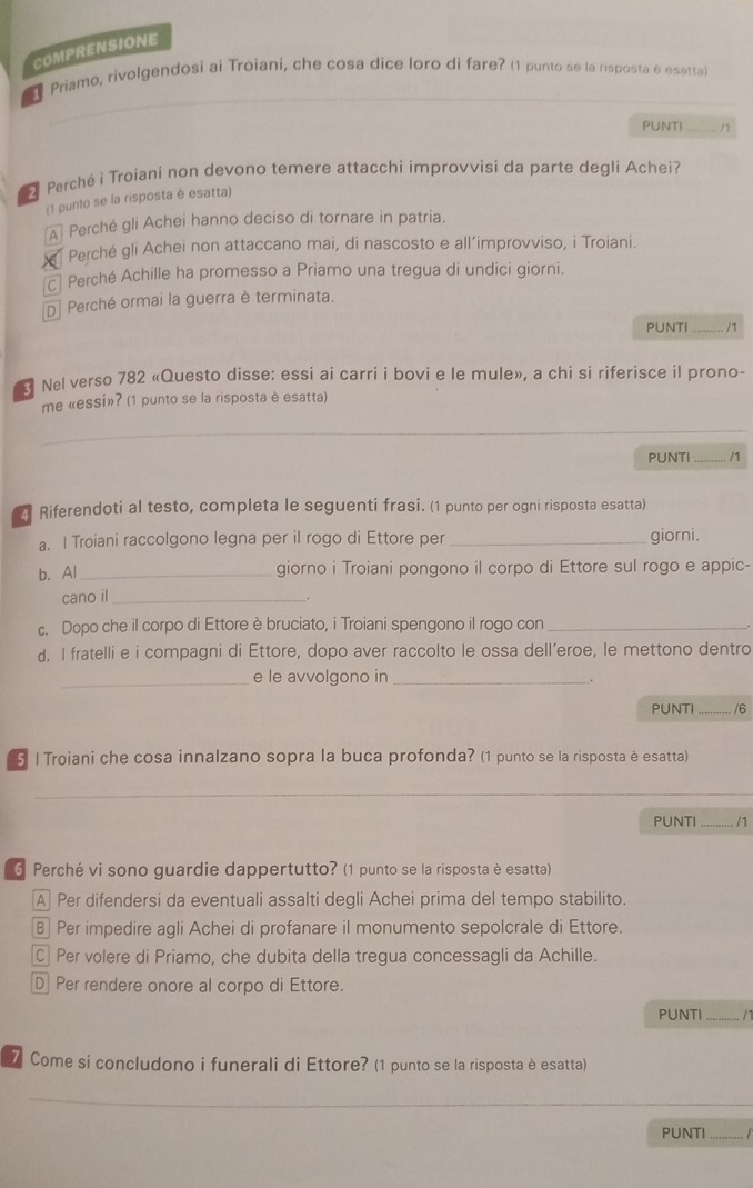 COMPRENSIONE
Priamo, rivolgendosi ai Troiani, che cosa dice loro di fare? (1 punto se la risposta é esatta)
PUNTI
Perché i Troiani non devono temere attacchi improvvisi da parte degli Achei?
(1 punto se la risposta è esatta)
A Perché gli Achei hanno deciso di tornare in patria.
Perché gli Achei non attaccano mai, di nascosto e all’improvviso, i Troiani.
c Perché Achille ha promesso a Priamo una tregua di undici giorni.
D Perché ormai la guerra è terminata.
PUNTI_  /1
Nel verso 782 «Questo disse: essi ai carri i bovi e le mule», a chi si riferisce il prono-
me «essi»? (1 punto se la risposta è esatta)
PUNTI _. /1
21 Riferendoti al testo, completa le seguenti frasi. (1 punto per ogni risposta esatta)
a. I Troiani raccolgono legna per il rogo di Ettore per _giorni.
b. Al_ giorno i Troiani pongono il corpo di Ettore sul rogo e appic-
cano il_
c. Dopo che il corpo di Ettore è bruciato, i Troiani spengono il rogo con_
d. I fratelli e i compagni di Ettore, dopo aver raccolto le ossa dell’eroe, le mettono dentro
_
e le avvolgono in_
.
PUNTI _/6
5 | Troiani che cosa innalzano sopra la buca profonda? (1 punto se la risposta è esatta)
_
_
PUNTI_  /1
6 Perché vi sono guardie dappertutto? (1 punto se la risposta è esatta)
A Per difendersi da eventuali assalti degli Achei prima del tempo stabilito.
B Per impedire agli Achei di profanare il monumento sepolcrale di Ettore.
C Per volere di Priamo, che dubita della tregua concessagli da Achille.
D Per rendere onore al corpo di Ettore.
PUNTI_ /1
7 Come si concludono i funerali di Ettore? (1 punto se la risposta è esatta)
_
PUNTI_