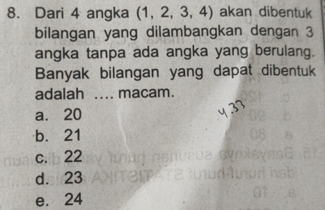 Dari 4 angka (1,2,3,4) akan dibentuk
bilangan yang dilambangkan dengan 3
angka tanpa ada angka yang berulang.
Banyak bilangan yang dapat dibentuk
adalah .... macam.
a. 20
b. 21
c. 22
d. 23
e. 24