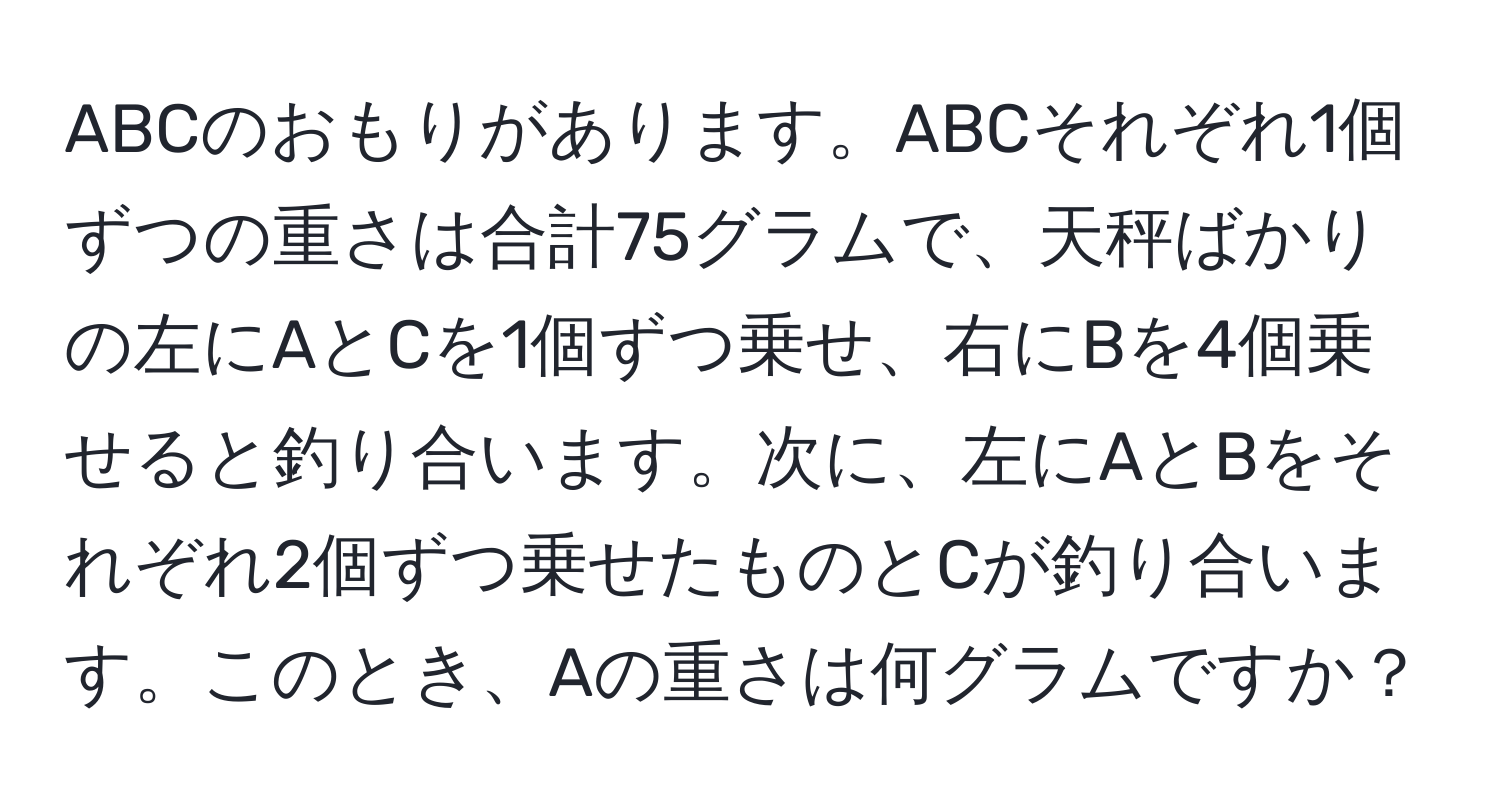 ABCのおもりがあります。ABCそれぞれ1個ずつの重さは合計75グラムで、天秤ばかりの左にAとCを1個ずつ乗せ、右にBを4個乗せると釣り合います。次に、左にAとBをそれぞれ2個ずつ乗せたものとCが釣り合います。このとき、Aの重さは何グラムですか？