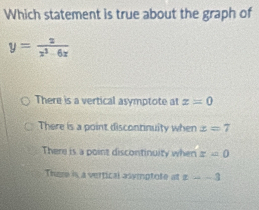 Which statement is true about the graph of
y= x/x^3-6x 
There is a vertical asymptote at x=0
There is a point discontinuity when x=7
There is a point discontinuity when x=0
There is a vertical asymptote at x=-3