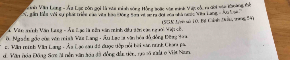 hinh Văn Lang - Âu Lạc còn gọi là văn minh sông Hồng hoặc văn minh Việt cổ, ra đời vào khoảng thể
N, gắn liền với sự phát triển của văn hóa Đông Sơn và sự ra đời của nhà nước Văn Lang - Âu Lạc.''
(SGK Lịch sử 10, Bộ Cánh Diều, trang 54)
a. Văn minh Văn Lang - Âu Lạc là nền văn minh đầu tiên của người Việt cổ.
b. Nguồn gốc của văn minh Văn Lang - Âu Lạc là văn hóa đồ đồng Đông Sơn.
c. Văn minh Văn Lang - Âu Lạc sau đó được tiếp nối bởi văn minh Cham pa.
d. Văn hóa Đông Sơn là nền văn hóa đồ đồng đầu tiên, rực rỡ nhất ở Việt Nam.