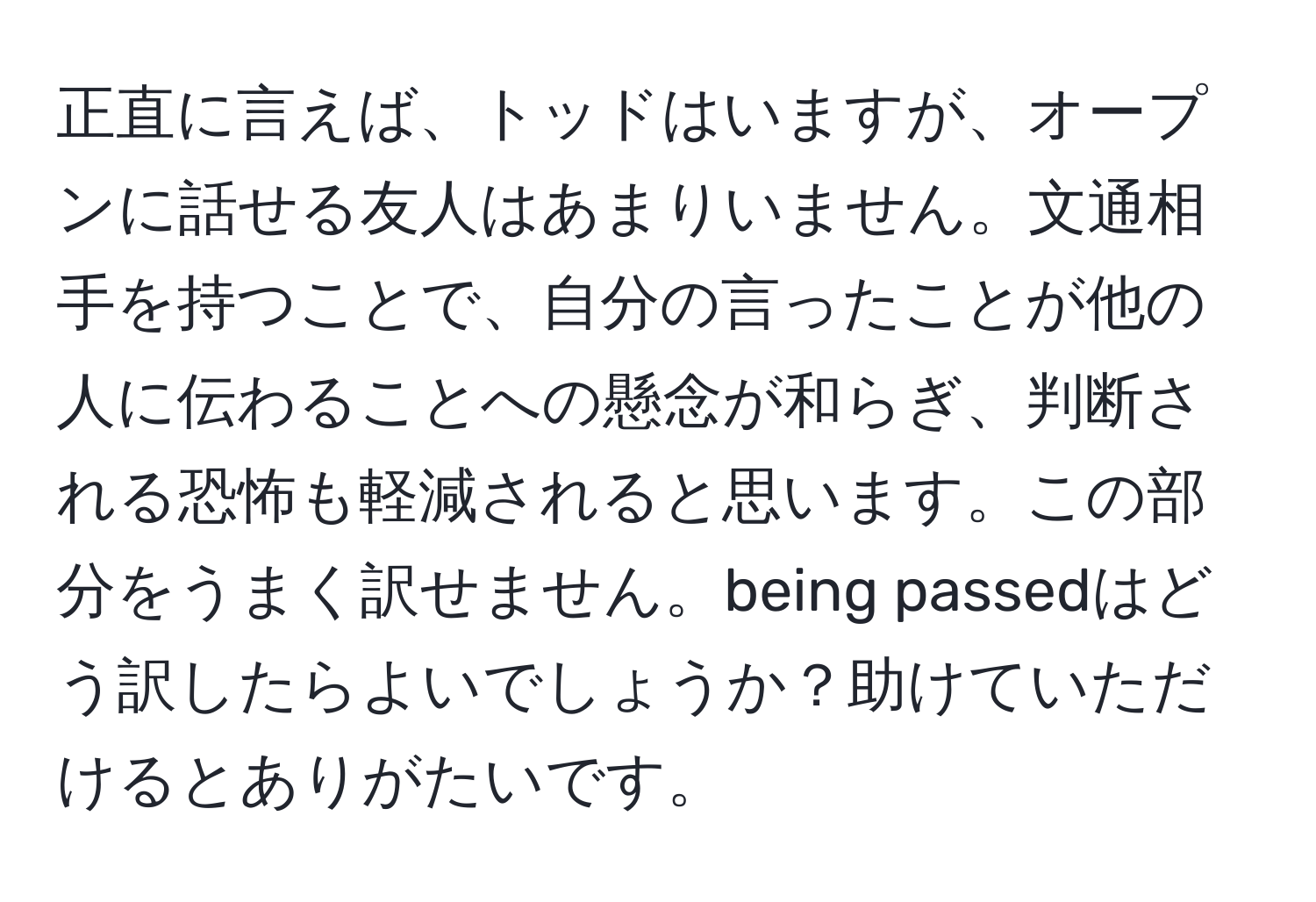 正直に言えば、トッドはいますが、オープンに話せる友人はあまりいません。文通相手を持つことで、自分の言ったことが他の人に伝わることへの懸念が和らぎ、判断される恐怖も軽減されると思います。この部分をうまく訳せません。being passedはどう訳したらよいでしょうか？助けていただけるとありがたいです。