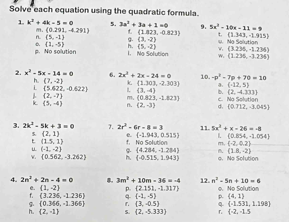 Solve each equation using the quadratic formula.
1. k^2+4k-5=0 5. 3a^2+3a+1=0 9. 5x^2-10x-11=9
m.  0.291,-4.291 f.  1.823,-0.823
t.  1.343,-1.915
g.
n.  5,-1  3,-2 u. No Solution
o.  1,-5
h.  5,-2
v.  3.236,-1.236
p. No solution i. No Solution
w.  1.236,-3.236
2. x^2-5x-14=0
6. 2x^2+2x-24=0 10. -p^2-7p+70=10
k.
h.  7,-2  1.303,-2.303 a.  -12,5
i.  5.622,-0.622 1.  3,-4 b.  2,-4.333
j.  2,-7 m.  0.823,-1.823 c. No Solution
k.  5,-4
n.  2,-3 d.  0.712,-3.045
3. 2k^2-5k+3=0 7. 2r^2-6r-8=3 11. 5x^2+x-26=-8
S.  2,1 e.  -1.943,0.515 1.  0.854,-1.054
t. (1.5,1 f. No Solution m.  -2,-0.2
u. (-1,-2 g.  4.284,-1.284 n.  1.8,-2
V.  0.562,-3.262 h.  -0.515,1.943 o. No Solution
4. 2n^2+2n-4=0 8. 3m^2+10m-36=-4 12. n^2-5n+10=6
e.  1,-2 p.  2.151,-1.317 o. No Solution
f.  3.236,-1.236 q.  -1,-5 p.  4,1
g.  0.366,-1.366 r.  3,-0.5 q.  -1.531,1.198
h.  2,-1 S.  2,-5.333 r.  -2,-1.5