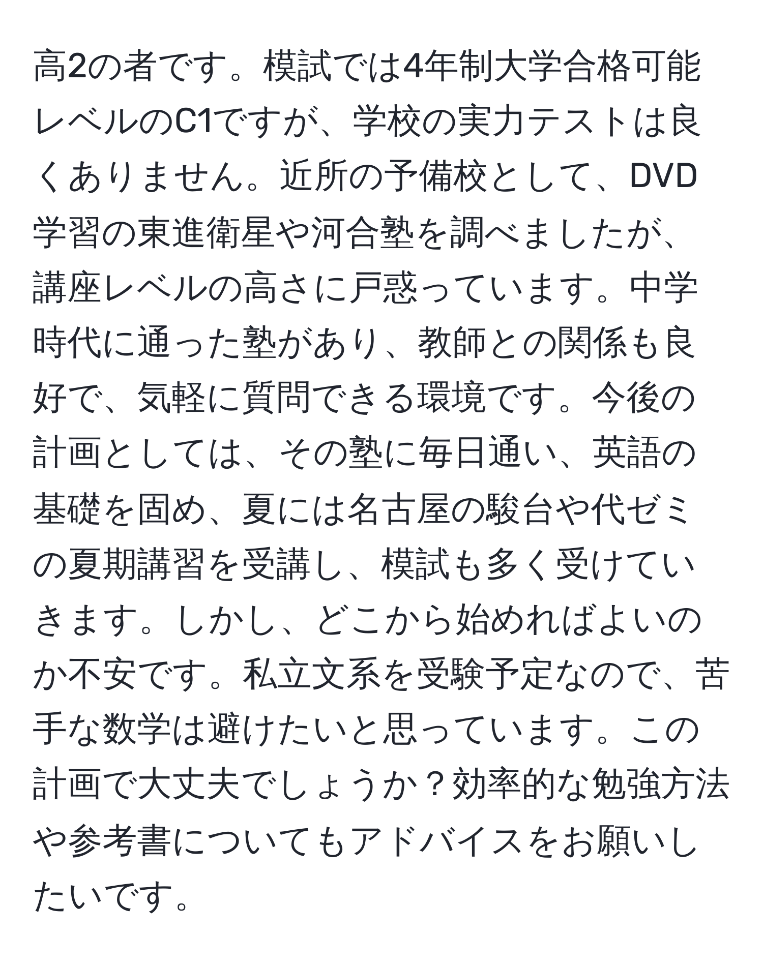 高2の者です。模試では4年制大学合格可能レベルのC1ですが、学校の実力テストは良くありません。近所の予備校として、DVD学習の東進衛星や河合塾を調べましたが、講座レベルの高さに戸惑っています。中学時代に通った塾があり、教師との関係も良好で、気軽に質問できる環境です。今後の計画としては、その塾に毎日通い、英語の基礎を固め、夏には名古屋の駿台や代ゼミの夏期講習を受講し、模試も多く受けていきます。しかし、どこから始めればよいのか不安です。私立文系を受験予定なので、苦手な数学は避けたいと思っています。この計画で大丈夫でしょうか？効率的な勉強方法や参考書についてもアドバイスをお願いしたいです。