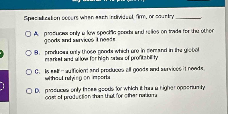 Specialization occurs when each individual, firm, or country _.
A. produces only a few specific goods and relies on trade for the other
goods and services it needs
B. produces only those goods which are in demand in the global
market and allow for high rates of profitability
C. is self -sufficient and produces all goods and services it needs,
without relying on imports
D. produces only those goods for which it has a higher opportunity
cost of production than that for other nations