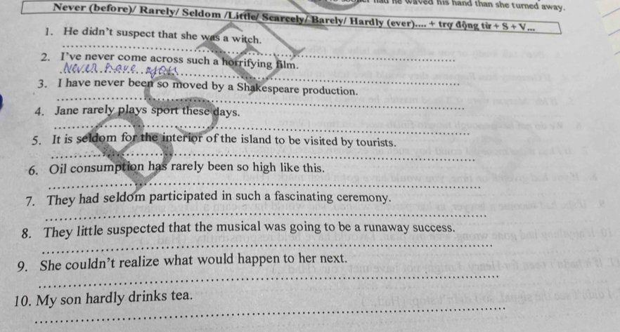 had he waved his hand than she turned away . 
Never (before)/ Rarely/ Seldom /Little/ Scarcely/ Barely/ Hardly (ever).... + trợ động từ +S+V . 
1. He didn’t suspect that she was a witch. 
_ 
2. I’ve never come across such a horrifying film._ 
_ 
_ 
3. I have never been so moved by a Shakespeare production. 
4. Jane rarely plays sport these days. 
_ 
5. It is seldom for the interior of the island to be visited by tourists. 
_ 
_ 
_ 
6. Oil consumption has rarely been so high like this. 
_ 
_ 
7. They had seldom participated in such a fascinating ceremony. 
_ 
8. They little suspected that the musical was going to be a runaway success. 
_ 
9. She couldn’t realize what would happen to her next. 
_ 
10. My son hardly drinks tea.