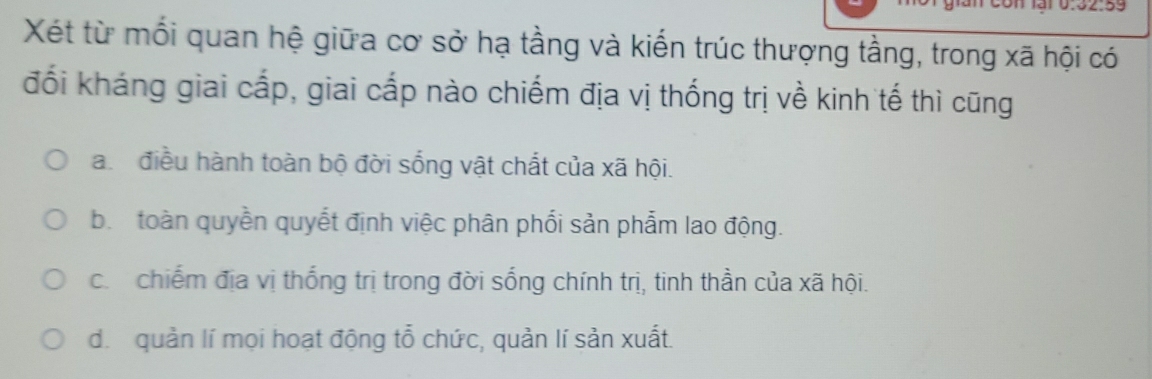 Xét từ mối quan hệ giữa cơ sở hạ tầng và kiến trúc thượng tằng, trong xã hội có
đối kháng giai cấp, giai cấp nào chiếm địa vị thống trị về kinh tế thì cũng
a. điều hành toàn bộ đời sống vật chất của xã hội.
b. toàn quyền quyết định việc phân phối sản phẩm lao động.
c. chiếm địa vị thống trị trong đời sống chính trị, tinh thần của xã hội.
d. quản lí mọi hoạt động tỗ chức, quản lí sản xuất.