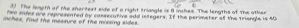 The length of the shortest side of a right triangle is B inches. The lengths of the other 
fto sides are represented by consecutive odd integers. If the perimeter of the triangle is 40
inches, find the measure of the missing sides.