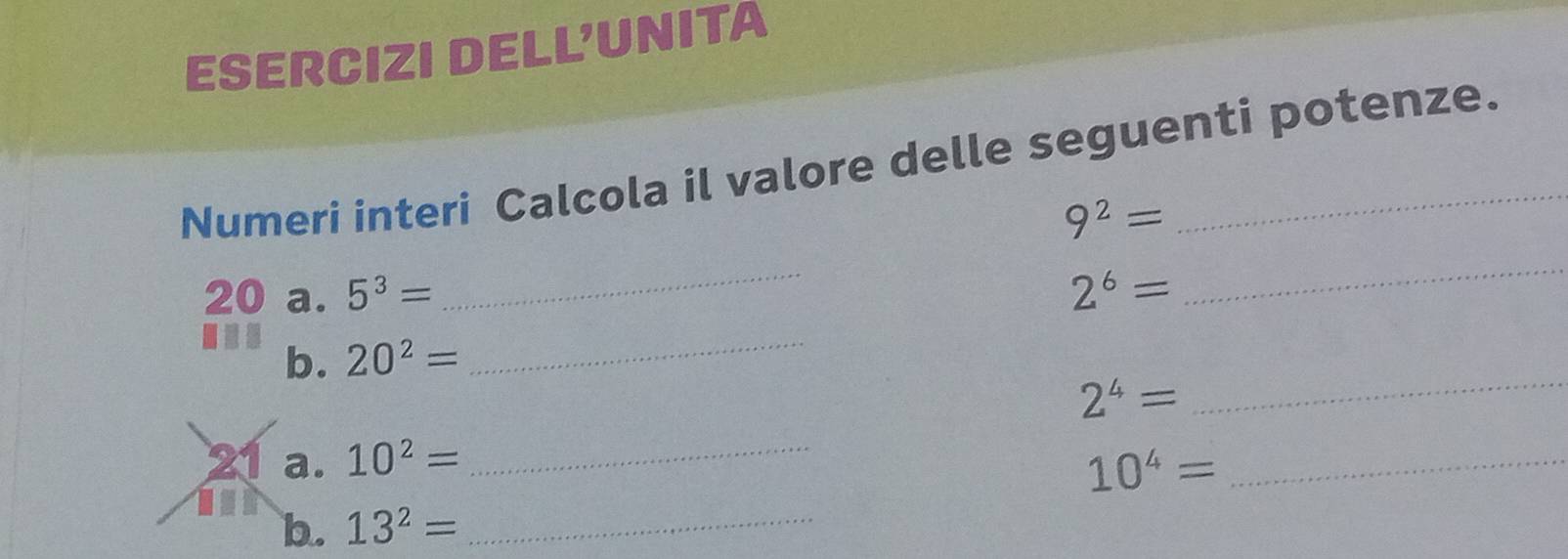 ESERCIZI DELL'UNITA 
Numeri interi Calcola il valore delle seguenti potenze.
9^2=
_ 
20 a. 5^3= 2^6=
_ 
_ 
b. 20^2=
_
2^4=
_ 
a. 10^2= 10^4= _ 
b. 13^2= _