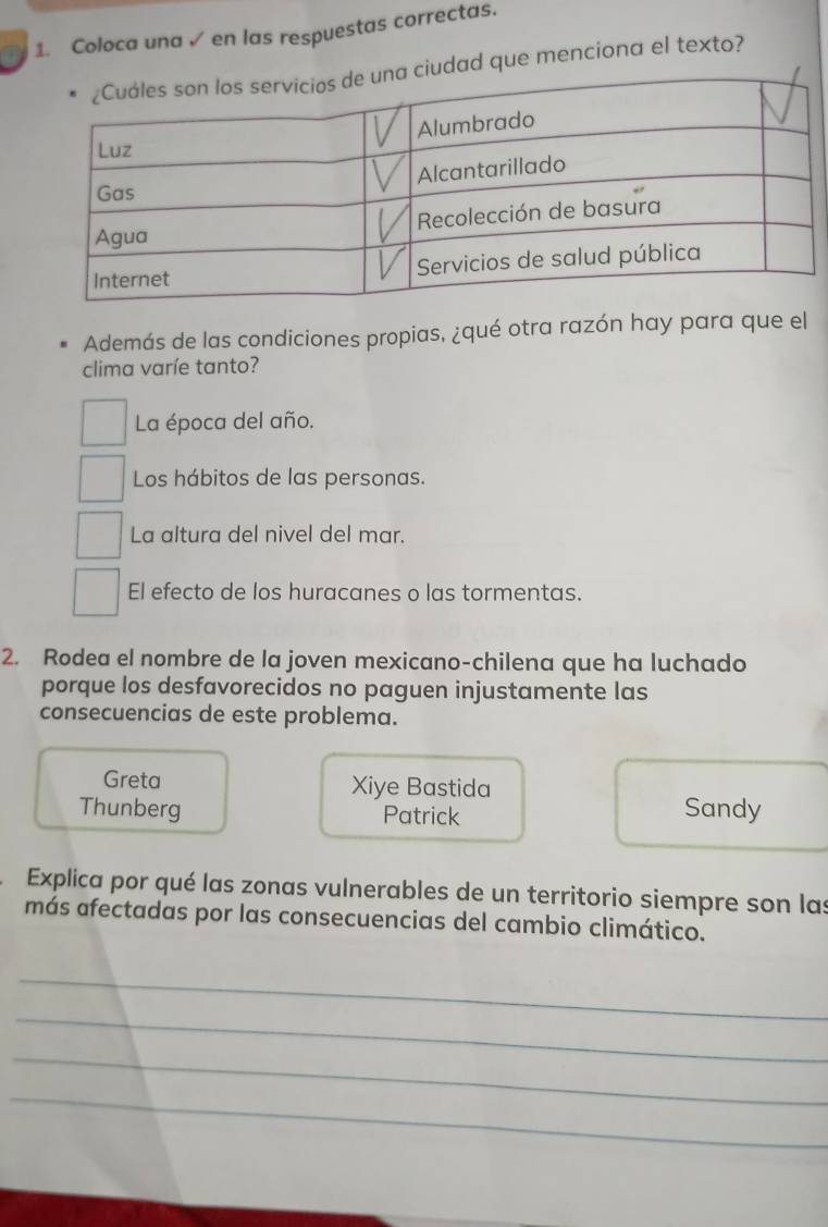 Coloca una √ en las respuestas correctas.
udad que menciona el texto?
Además de las condiciones propias, ¿qué otra razón hay para que el
clima varíe tanto?
La época del año.
Los hábitos de las personas.
La altura del nivel del mar.
El efecto de los huracanes o las tormentas.
2. Rodea el nombre de la joven mexicano-chilena que ha luchado
porque los desfavorecidos no paguen injustamente las
consecuencias de este problema.
Greta Xiye Bastida
Thunberg Patrick Sandy
Explica por qué las zonas vulnerables de un territorio siempre son las
más afectadas por las consecuencias del cambio climático.
_
_
_
_