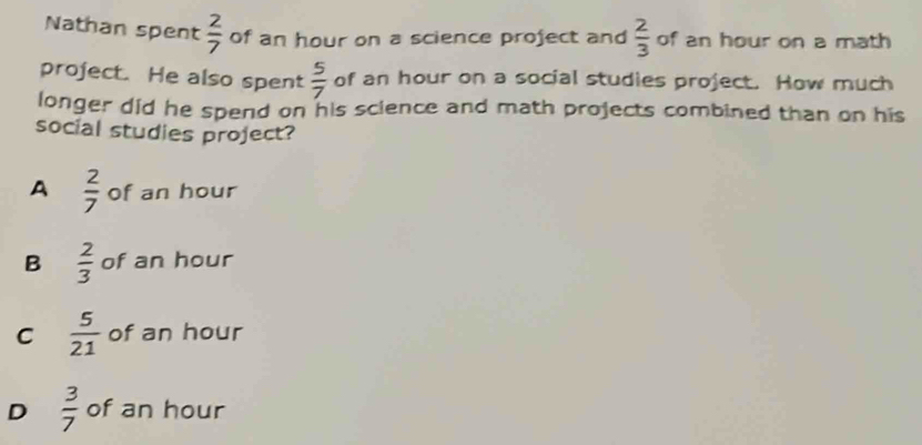 Nathan spent  2/7  of an hour on a science project and  2/3  of an hour on a math
project. He also spent  5/7  of an hour on a social studies project. How much
longer did he spend on his science and math projects combined than on his
social studies project?
A  2/7  of an hour
B  2/3  of an hour
C  5/21  of an hour
D  3/7  of an hour