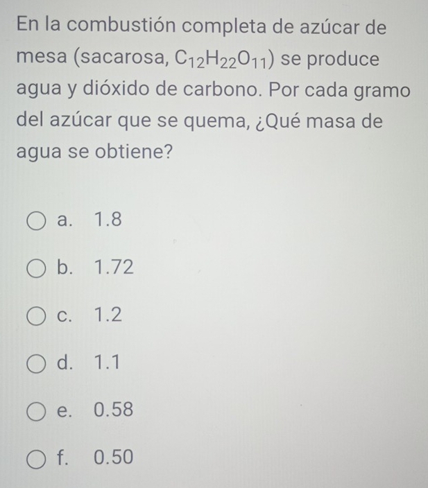 En la combustión completa de azúcar de
mesa (sacarosa, C_12H_22O_11) se produce
agua y dióxido de carbono. Por cada gramo
del azúcar que se quema, ¿Qué masa de
agua se obtiene?
a. 1.8
b. 1.72
c. 1.2
d. 1.1
e. 0.58
f. 0.50