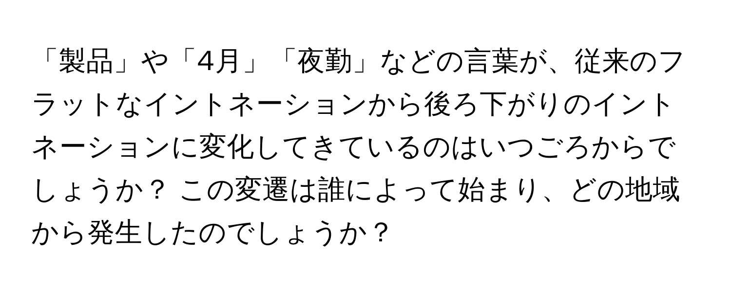 「製品」や「4月」「夜勤」などの言葉が、従来のフラットなイントネーションから後ろ下がりのイントネーションに変化してきているのはいつごろからでしょうか？ この変遷は誰によって始まり、どの地域から発生したのでしょうか？