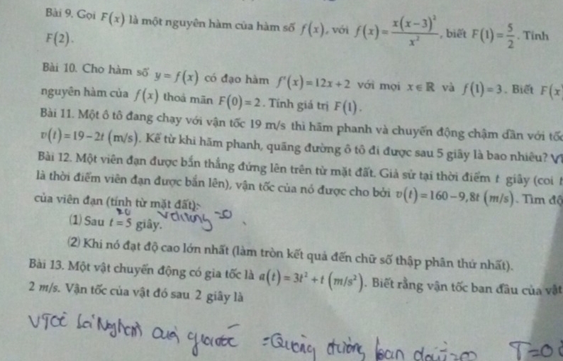 Gọi F(x) là một nguyên hàm của hàm số f(x) với f(x)=frac x(x-3)^2x^2 , biết F(1)= 5/2 . Tinh
F(2). 
Bài 10. Cho hàm số y=f(x) có đạo hàm f'(x)=12x+2 với mọi x∈ R và f(1)=3. Biết F(x
nguyên hàm của f(x) thoả mān F(0)=2. Tính giá trị F(1). 
Bài 11. Một ô tô đang chạy với vận tốc 19 m/s thì hãm phanh và chuyến động chậm dần với tố
v(t)=19-2t(m/s). Kể từ khi hãm phanh, quãng đường ô tô đi được sau 5 giãy là bao nhiêu? V1 
Bài 12. Một viên đạn được bắn thắng đứng lên trên tử mặt đất. Giả sử tại thời điểm t giây (coi 
là thời điểm viên đạn được bắn lên), vận tốc của nó được cho bởi v(t)=160-9, 8t(m/s) Tìm độ 
của viên đạn (tính từ mặt đất): 
(1) Sau t=5 giây. 
2 Khi nó đạt độ cao lớn nhất (làm tròn kết quả đến chữ số thập phân thứ nhất). 
Bài 13. Một vật chuyển động có gia tốc là a(t)=3t^2+t(m/s^2). Biết rằng vận tốc ban đầu của vật
2 m/s. Vận tốc của vật đó sau 2 giây là