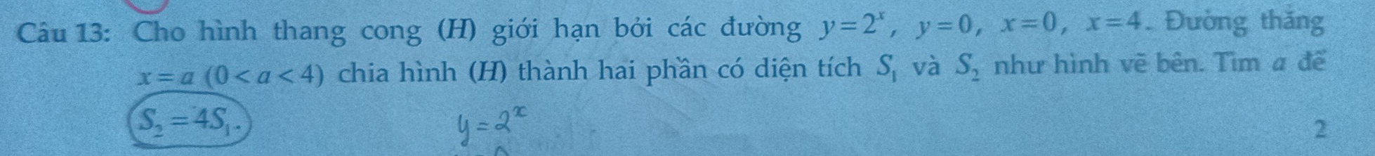 Cho hình thang cong (H) giới hạn bởi các đường y=2^x, y=0, x=0, x=4 Đường thăng
x=a(0 chia hình (H) thành hai phần có diện tích S_1 và S_2 như hình vẽ bên. Tìm a để
S_2=4S_1. 
2