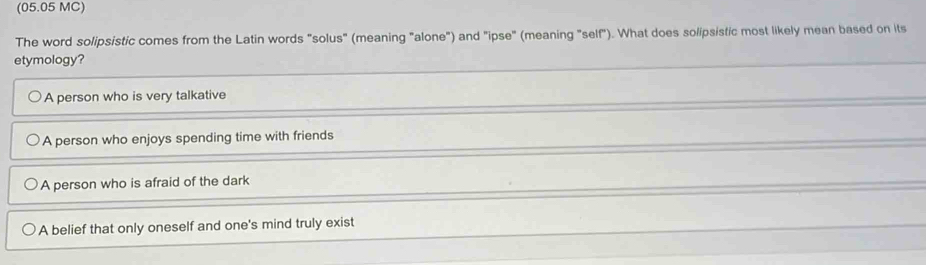 (05.05 MC)
The word solipsistic comes from the Latin words "solus" (meaning "alone") and "ipse" (meaning "self"). What does solipsistic most likely mean based on its
etymology?
A person who is very talkative
A person who enjoys spending time with friends
A person who is afraid of the dark
A belief that only oneself and one's mind truly exist