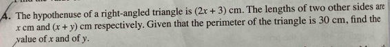 The hypothenuse of a right-angled triangle is (2x+3)cm. The lengths of two other sides are
x cm and (x+y) cm respectively. Given that the perimeter of the triangle is 30 cm, find the 
value of x and of y.