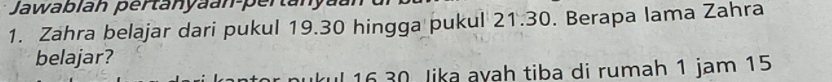 Jawablah pertanyaan-pertanya 
1. Zahra belajar dari pukul 19.30 hingga pukul 21.30. Berapa lama Zahra 
belajar?
16 30 lika ayah tiba di rumah 1 jam 15