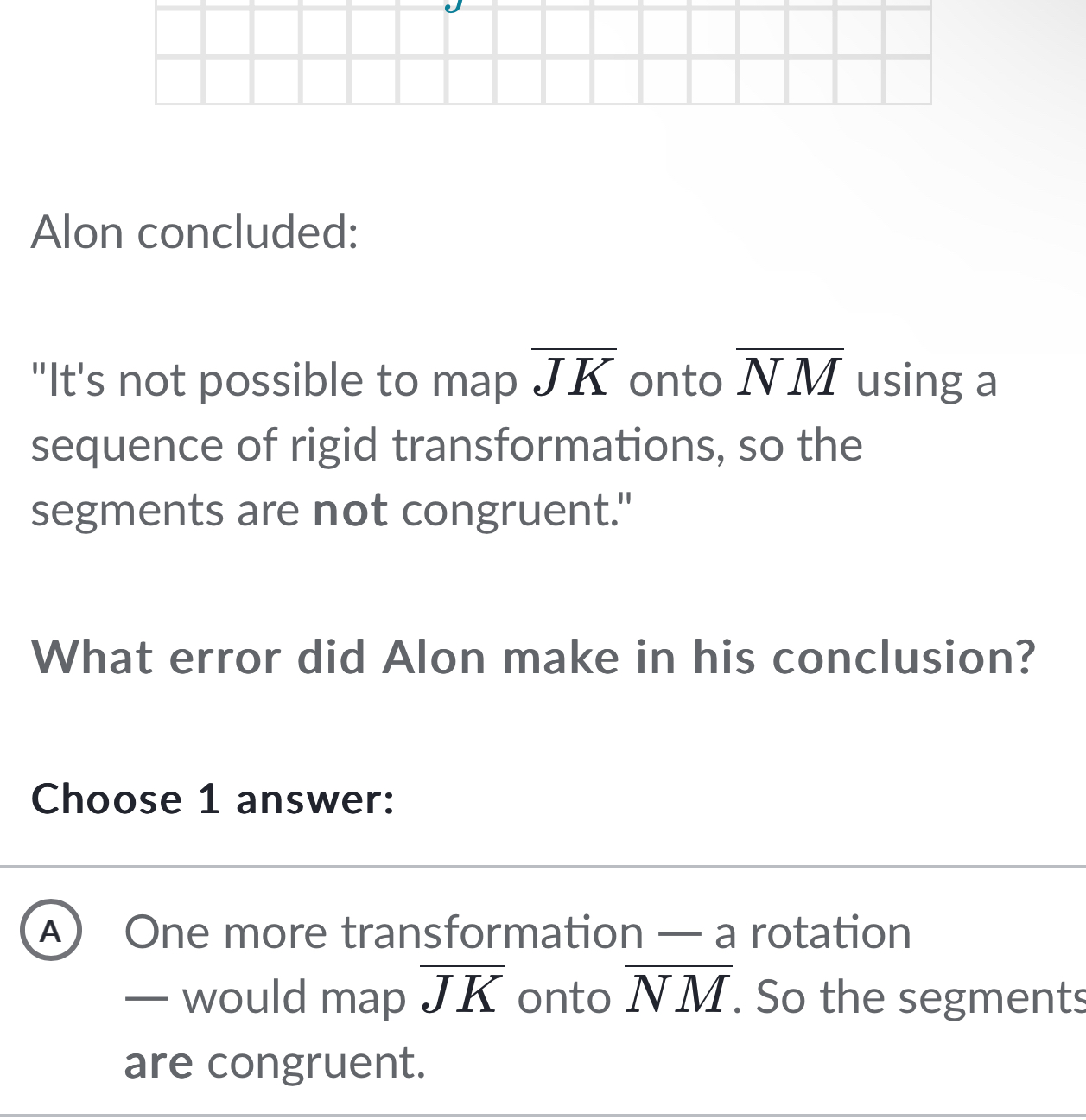 Alon concluded:
"It's not possible to map overline JK onto overline NM using a
sequence of rigid transformations, so the
segments are not congruent."
What error did Alon make in his conclusion?
Choose 1 answer:
A) One more transformation — a rotation
— would map overline JK onto overline NM. So the segments
are congruent.