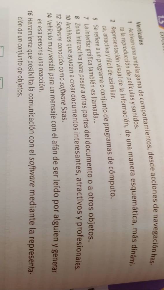 EXPOT 
1 Activan una amplia gama de comportamientos, desde acciones de navegación has 
Verticales 
ta la reproducción de películas y sonidos. 
2 Representación visual de la información, de una manera esquemática, más dinámia 
ca, atractiva y fácil de asimilar. 
5 Se refiere a un programa o conjunto de programas de cómputo. 
7 La interfaz gráfica también es llamada... 
8 Zona interactiva para pasar a otras partes del documento o a otros objetos. 
10 Archivos que ayudan a crear documentos interesantes, atractivos y profesionales. 
12 Software conocido como software Saas. 
14 Vehículo muy versátil para un mensaje con el afán de ser leído por alguien y generar 
en esa persona una reacción. 
16 Herramienta que posibilita la comunicación con el software mediante la representa- 
ción de un conjunto de objetos.